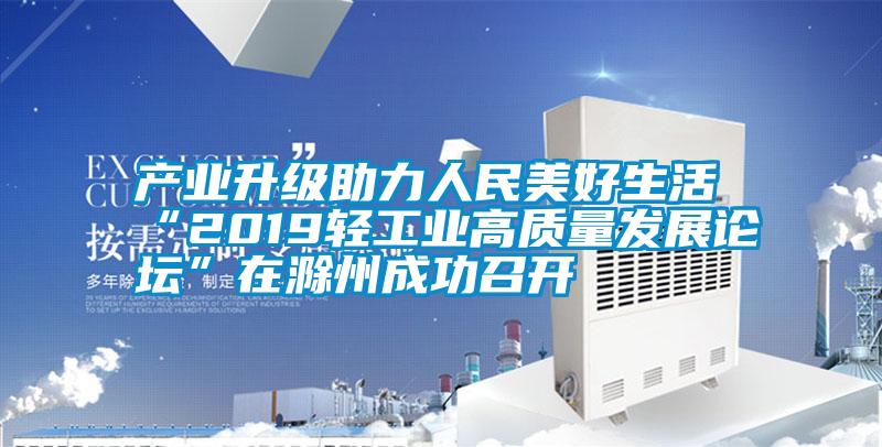 產業升級助力人民美好生活 “2019輕工業高質量發展論壇”在滁州成功召開